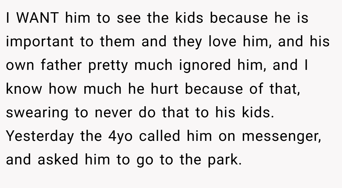 I WANT him to see the kids because he is important to them and they love him, and his own father pretty much ignored him, and I know how much he hurt because of that, swearing to never do that to his kids. Yesterday the 4yo called him on messenger, and asked him to go to the park.