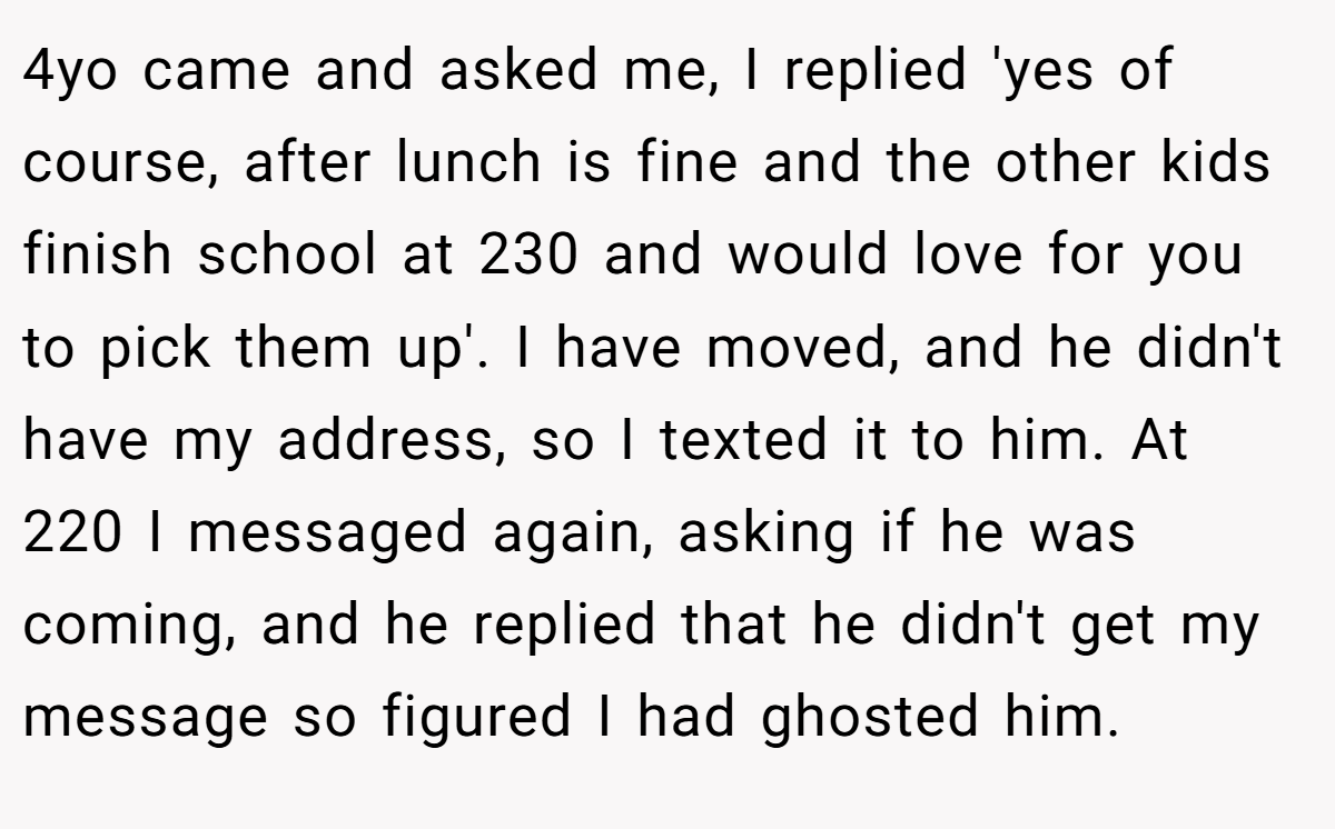 4yo came and asked me, I replied 'yes of course, after lunch is fine and the other kids finish school at 230 and would love for you to pick them up'. I have moved, and he didn't have my address, so I texted it to him. At 220 I messaged again, asking if he was coming, and he replied that he didn't get my message so figured I had ghosted him.