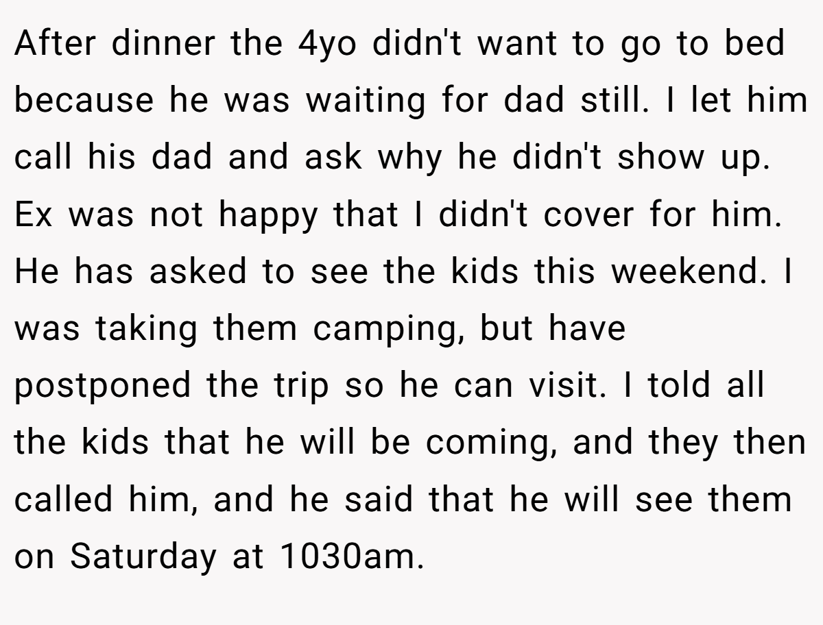 After dinner the 4yo didn't want to go to bed because he was waiting for dad still. I let him call his dad and ask why he didn't show up. Ex was not happy that I didn't cover for him. He has asked to see the kids this weekend. I was taking them camping, but have postponed the trip so he can visit. I told all the kids that he will be coming, and they then called him, and he said that he will see them on Saturday at 1030am.