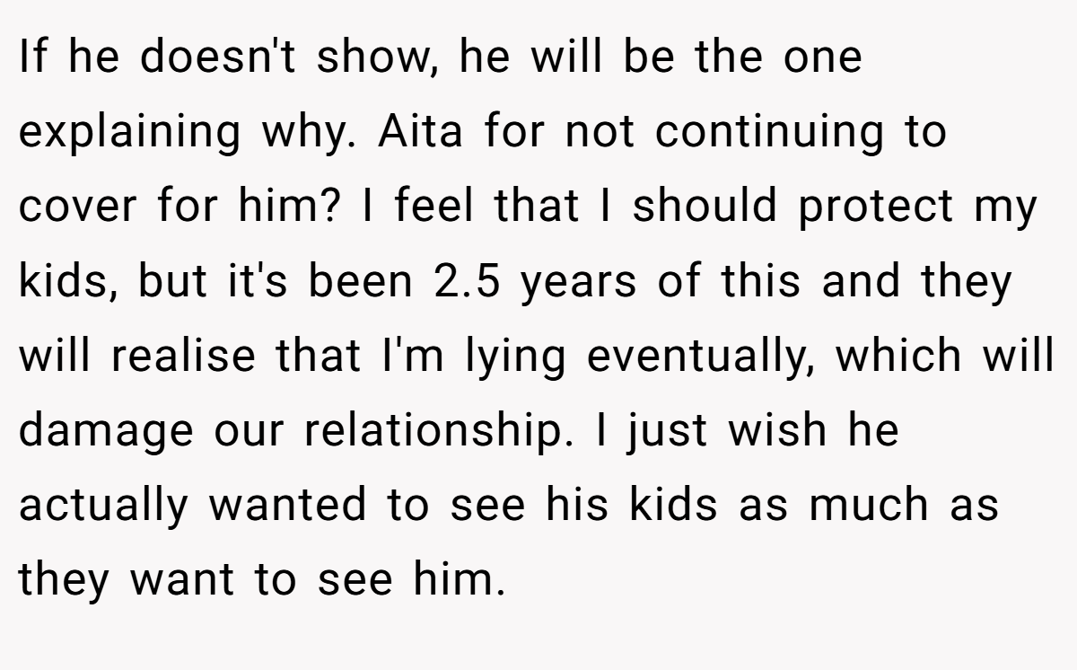 If he doesn't show, he will be the one explaining why. Aita for not continuing to cover for him? I feel that I should protect my kids, but it's been 2.5 years of this and they will realise that I'm lying eventually, which will damage our relationship. I just wish he actually wanted to see his kids as much as they want to see him.