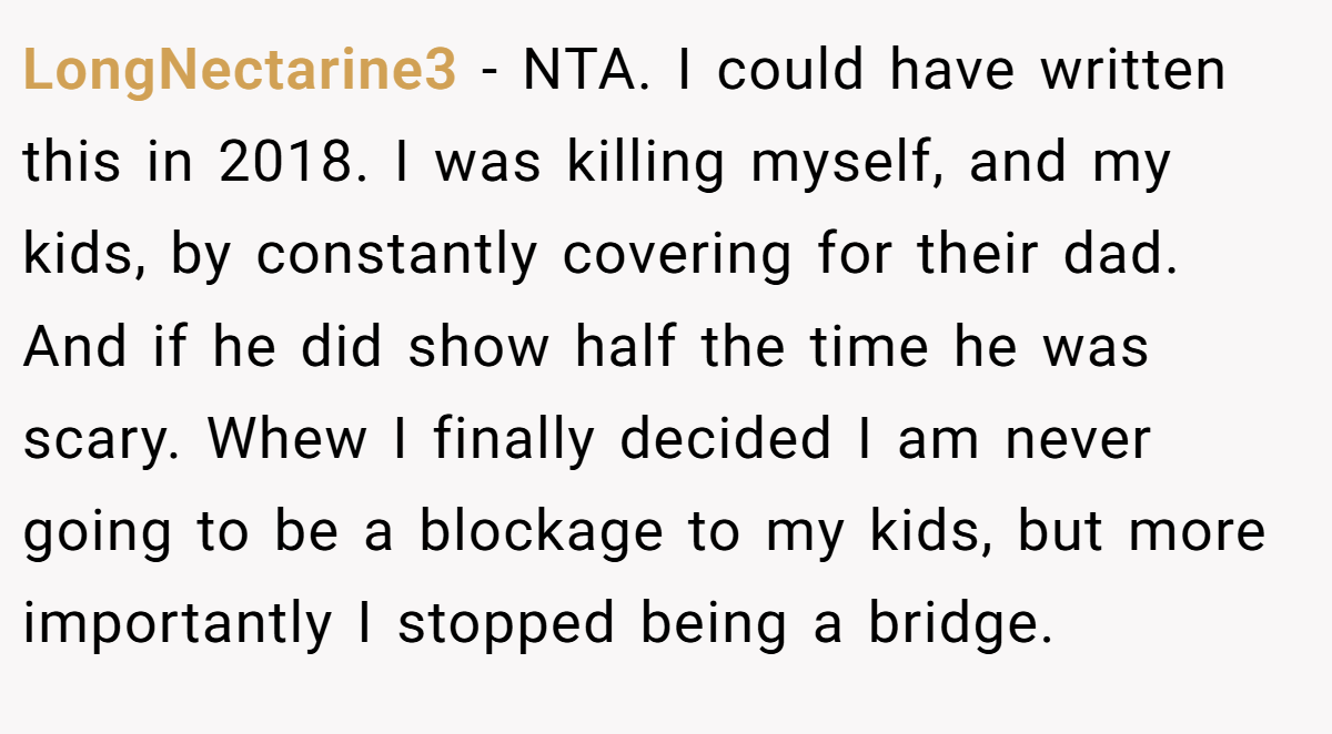 LongNectarine3 − NTA. I could have written this in 2018. I was killing myself, and my kids, by constantly covering for their dad. And if he did show half the time he was scary. Whew I finally decided I am never going to be a blockage to my kids, but more importantly I stopped being a bridge.