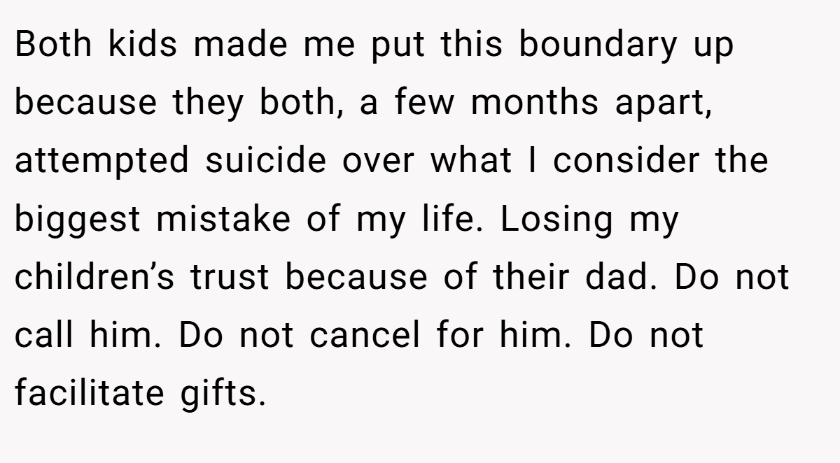 Both kids made me put this boundary up because they both, a few months apart, attempted suicide over what I consider the biggest mistake of my life. Losing my children’s trust because of their dad. Do not call him. Do not cancel for him. Do not facilitate gifts.