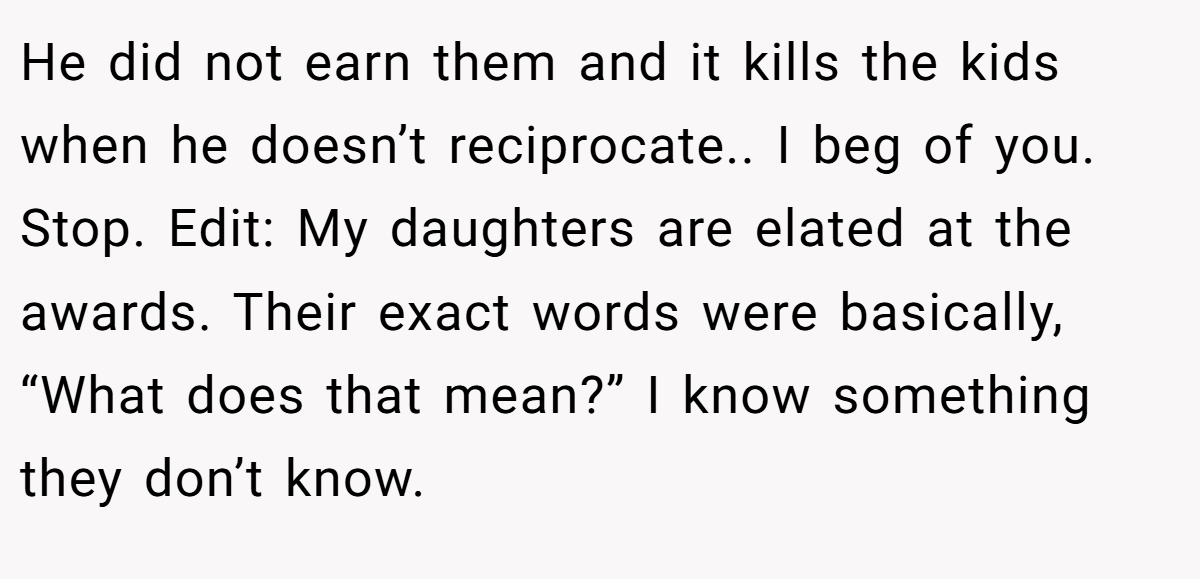 He did not earn them and it kills the kids when he doesn’t reciprocate.. I beg of you. Stop. Edit: My daughters are elated at the awards. Their exact words were basically, “What does that mean?” I know something they don’t know.