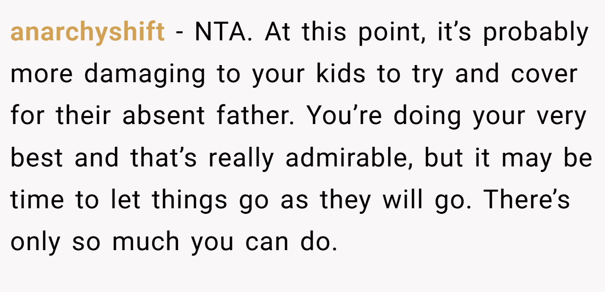 anarchyshift − NTA. At this point, it’s probably more damaging to your kids to try and cover for their absent father. You’re doing your very best and that’s really admirable, but it may be time to let things go as they will go. There’s only so much you can do.