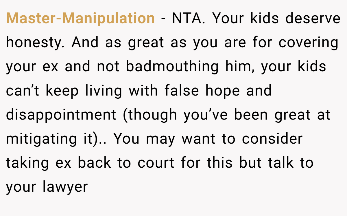 Master-Manipulation − NTA. Your kids deserve honesty. And as great as you are for covering your ex and not badmouthing him, your kids can’t keep living with false hope and disappointment (though you’ve been great at mitigating it).. You may want to consider taking ex back to court for this but talk to your lawyer
