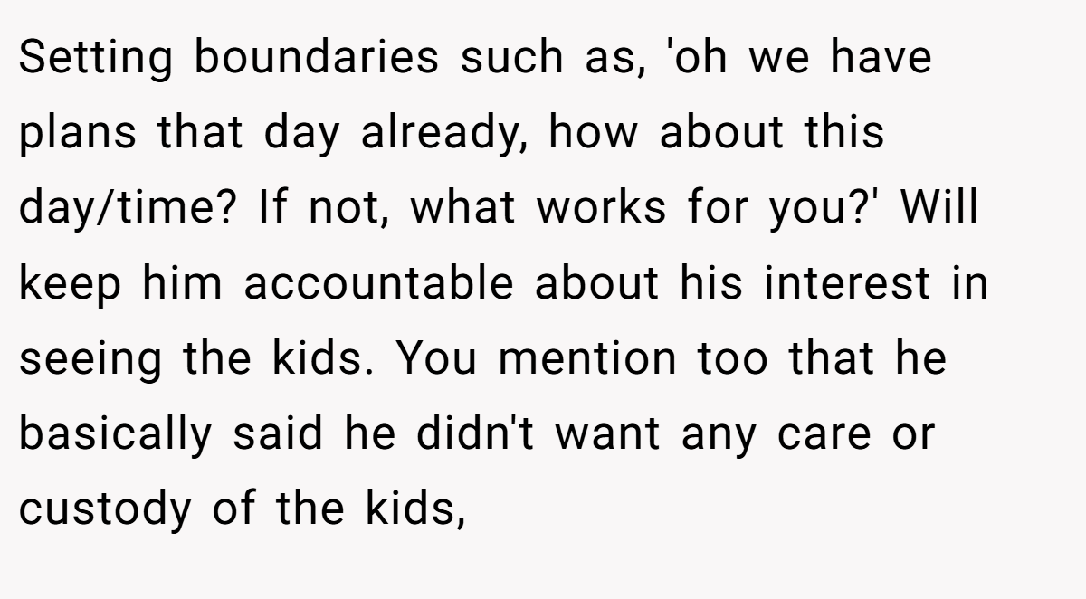Setting boundaries such as, 'oh we have plans that day already, how about this day/time? If not, what works for you?' Will keep him accountable about his interest in seeing the kids. You mention too that he basically said he didn't want any care or custody of the kids,