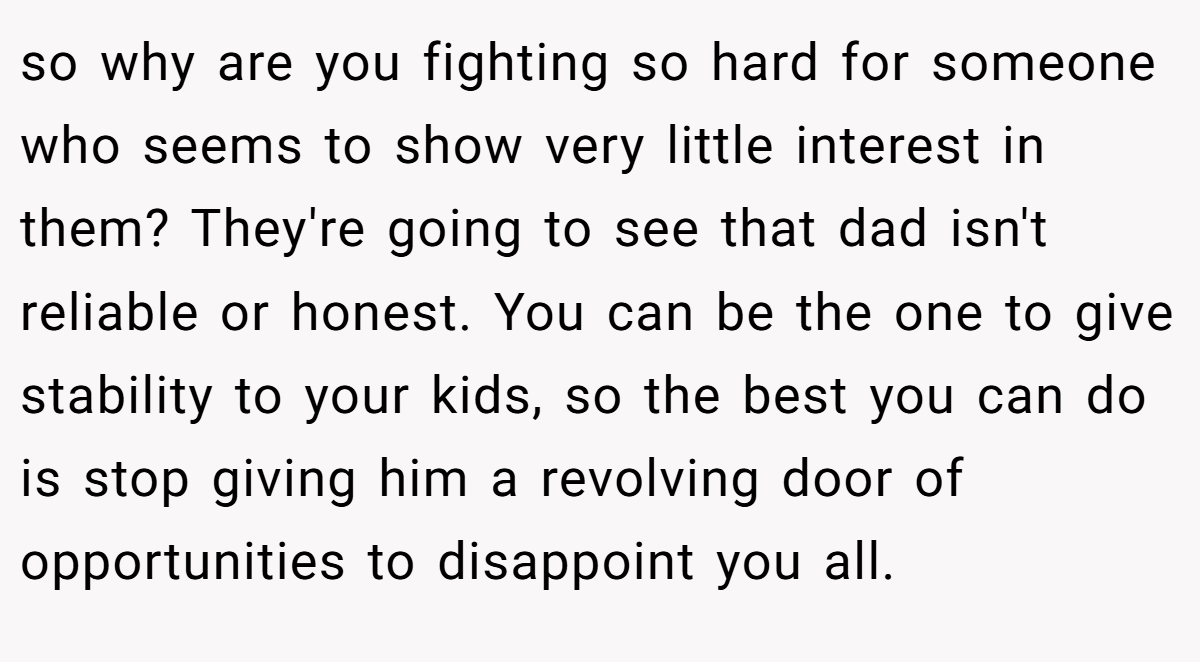 so why are you fighting so hard for someone who seems to show very little interest in them? They're going to see that dad isn't reliable or honest. You can be the one to give stability to your kids, so the best you can do is stop giving him a revolving door of opportunities to disappoint you all.