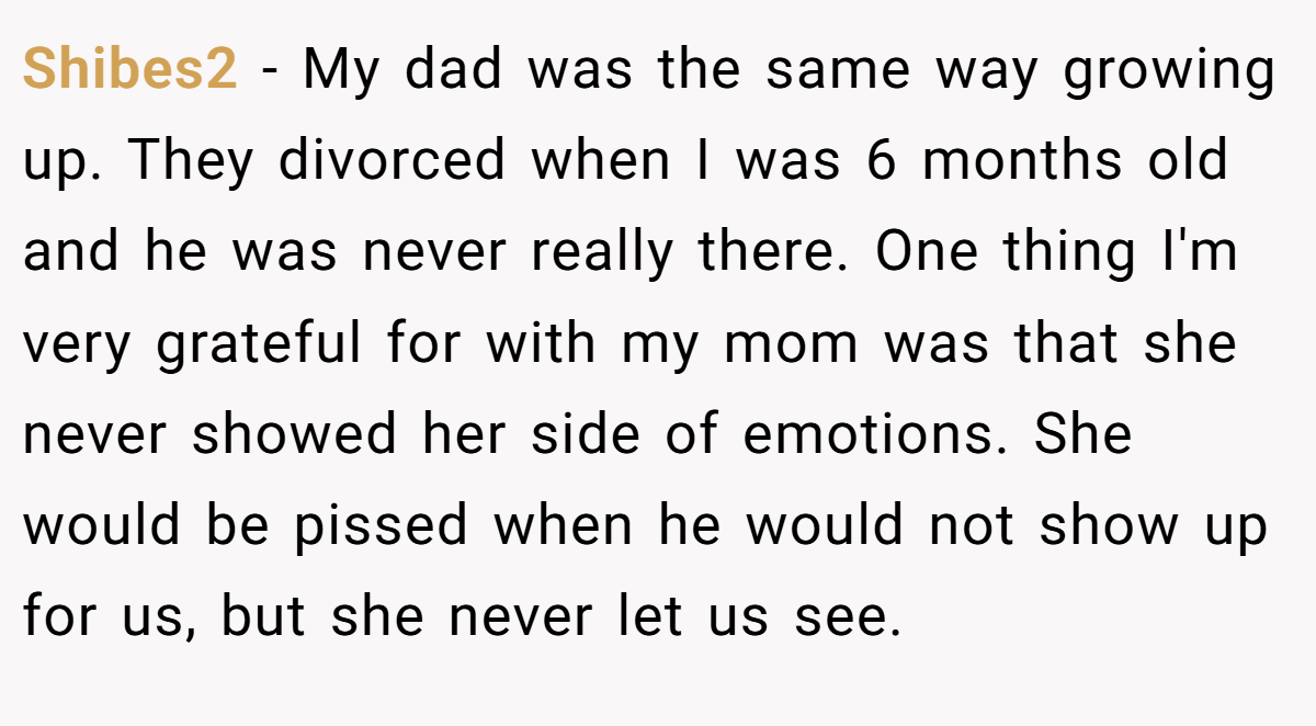 Shibes2 − My dad was the same way growing up. They divorced when I was 6 months old and he was never really there. One thing I'm very grateful for with my mom was that she never showed her side of emotions. She would be pissed when he would not show up for us, but she never let us see.