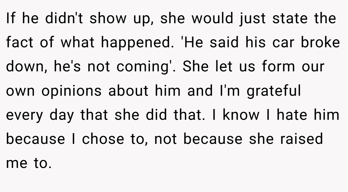 If he didn't show up, she would just state the fact of what happened. 'He said his car broke down, he's not coming'. She let us form our own opinions about him and I'm grateful every day that she did that. I know I hate him because I chose to, not because she raised me to.