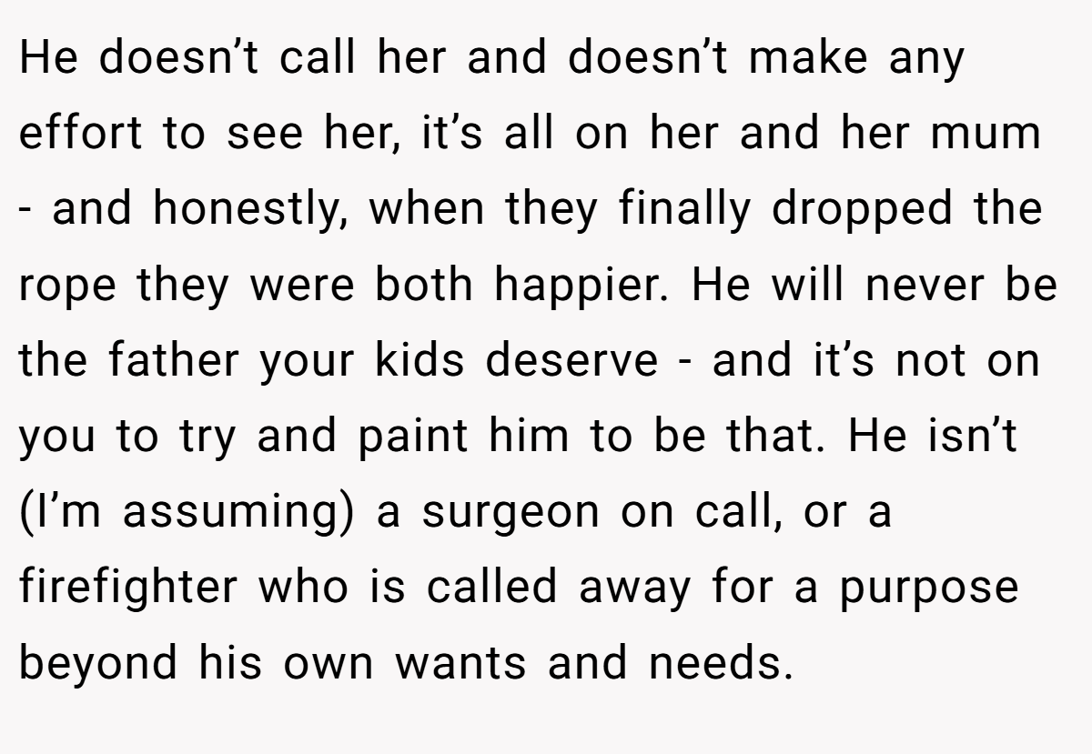He doesn’t call her and doesn’t make any effort to see her, it’s all on her and her mum - and honestly, when they finally dropped the rope they were both happier. He will never be the father your kids deserve - and it’s not on you to try and paint him to be that. He isn’t (I’m assuming) a surgeon on call, or a firefighter who is called away for a purpose beyond his own wants and needs.