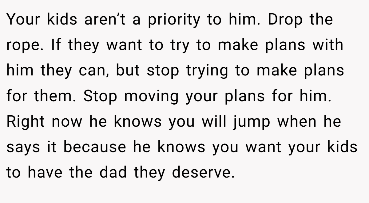 Your kids aren’t a priority to him. Drop the rope. If they want to try to make plans with him they can, but stop trying to make plans for them. Stop moving your plans for him. Right now he knows you will jump when he says it because he knows you want your kids to have the dad they deserve.