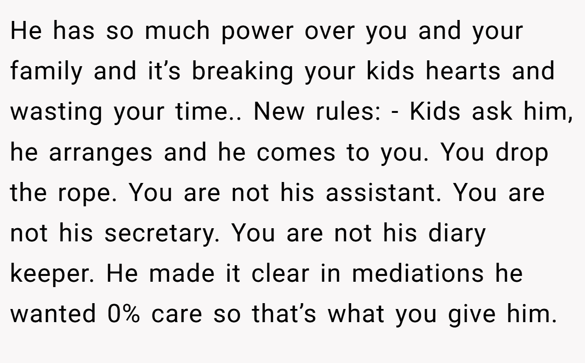 He has so much power over you and your family and it’s breaking your kids hearts and wasting your time.. New rules: - Kids ask him, he arranges and he comes to you. You drop the rope. You are not his assistant. You are not his secretary. You are not his diary keeper. He made it clear in mediations he wanted 0% care so that’s what you give him.