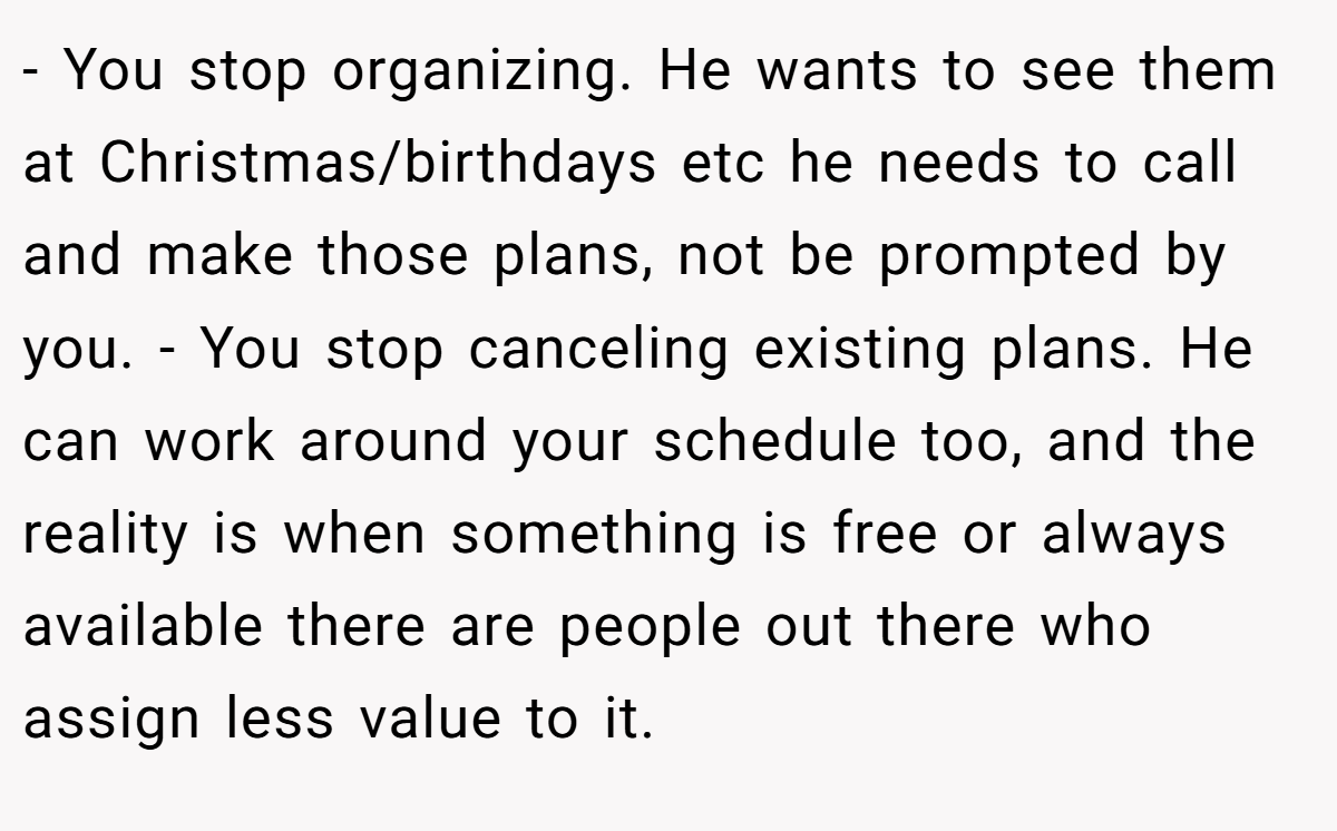 - You stop organizing. He wants to see them at Christmas/birthdays etc he needs to call and make those plans, not be prompted by you. - You stop canceling existing plans. He can work around your schedule too, and the reality is when something is free or always available there are people out there who assign less value to it.