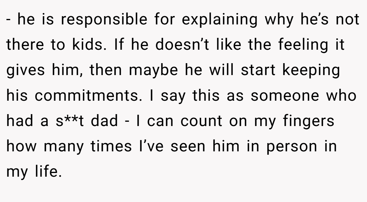 - he is responsible for explaining why he’s not there to kids. If he doesn’t like the feeling it gives him, then maybe he will start keeping his commitments. I say this as someone who had a s**t dad - I can count on my fingers how many times I’ve seen him in person in my life.