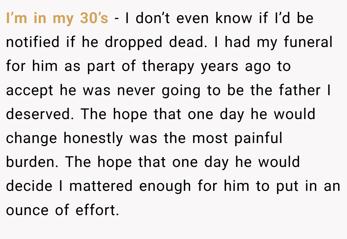 I’m in my 30’s - I don’t even know if I’d be notified if he dropped dead. I had my funeral for him as part of therapy years ago to accept he was never going to be the father I deserved. The hope that one day he would change honestly was the most painful burden. The hope that one day he would decide I mattered enough for him to put in an ounce of effort.