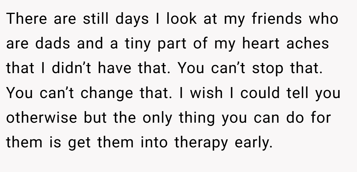 There are still days I look at my friends who are dads and a tiny part of my heart aches that I didn’t have that. You can’t stop that. You can’t change that. I wish I could tell you otherwise but the only thing you can do for them is get them into therapy early.