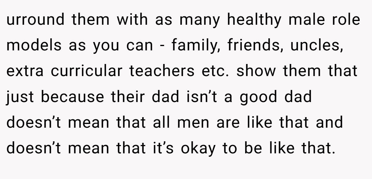 urround them with as many healthy male role models as you can - family, friends, uncles, extra curricular teachers etc. show them that just because their dad isn’t a good dad doesn’t mean that all men are like that and doesn’t mean that it’s okay to be like that.