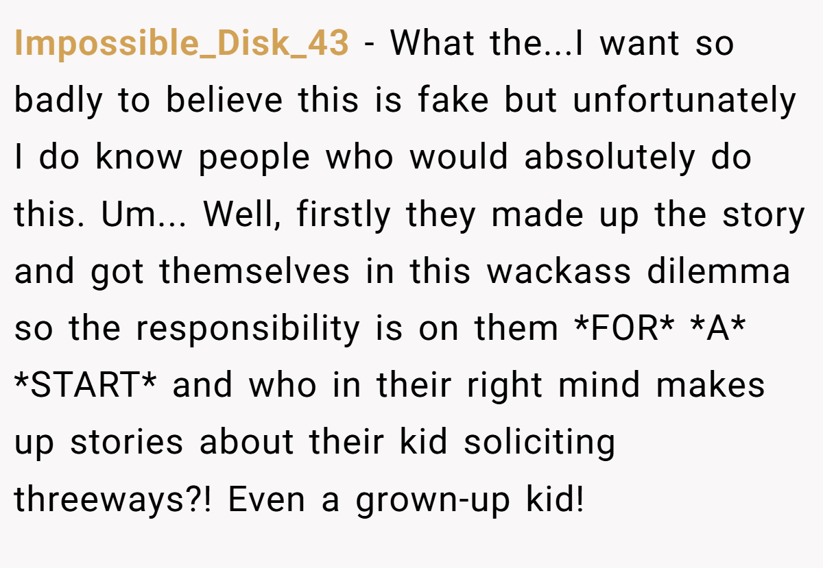 Impossible_Disk_43 − What the...I want so badly to believe this is fake but unfortunately I do know people who would absolutely do this. Um... Well, firstly they made up the story and got themselves in this wackass dilemma so the responsibility is on them *FOR* *A* *START* and who in their right mind makes up stories about their kid soliciting threeways?! Even a grown-up kid!