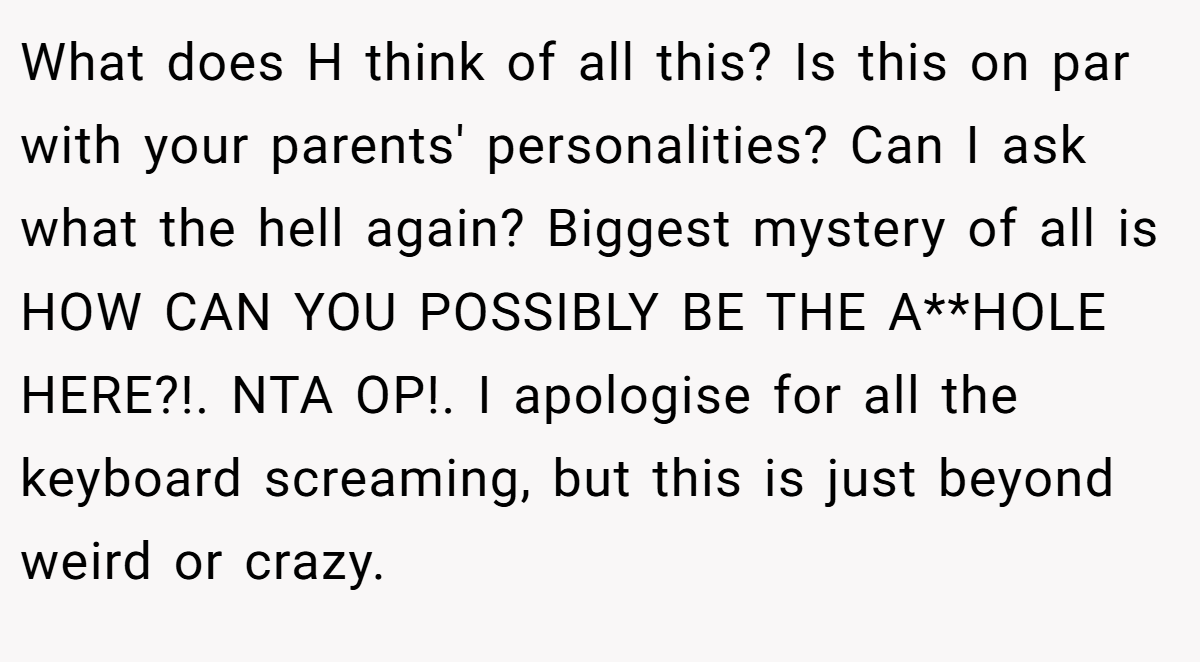 What does H think of all this? Is this on par with your parents' personalities? Can I ask what the hell again? Biggest mystery of all is HOW CAN YOU POSSIBLY BE THE A**HOLE HERE?!. NTA OP!. I apologise for all the keyboard screaming, but this is just beyond weird or crazy.