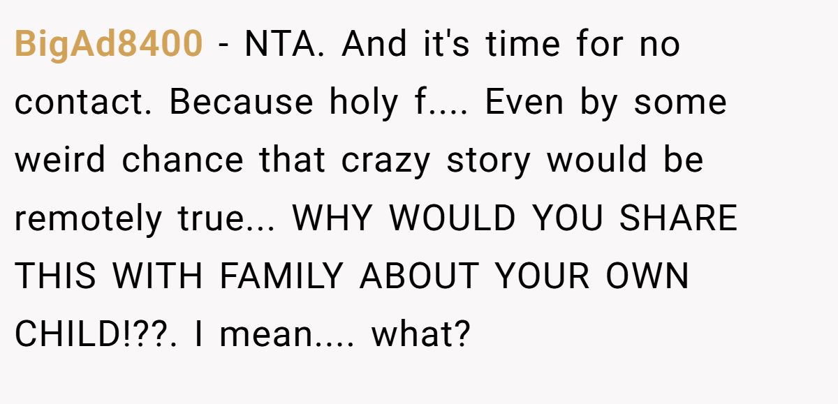 BigAd8400 − NTA. And it's time for no contact. Because holy f.... Even by some weird chance that crazy story would be remotely true... WHY WOULD YOU SHARE THIS WITH FAMILY ABOUT YOUR OWN CHILD!??. I mean.... what?