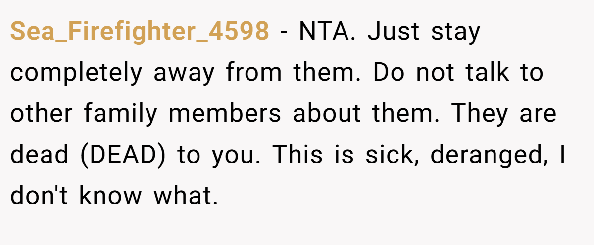 Sea_Firefighter_4598 − NTA. Just stay completely away from them. Do not talk to other family members about them. They are dead (DEAD) to you. This is sick, deranged, I don't know what.