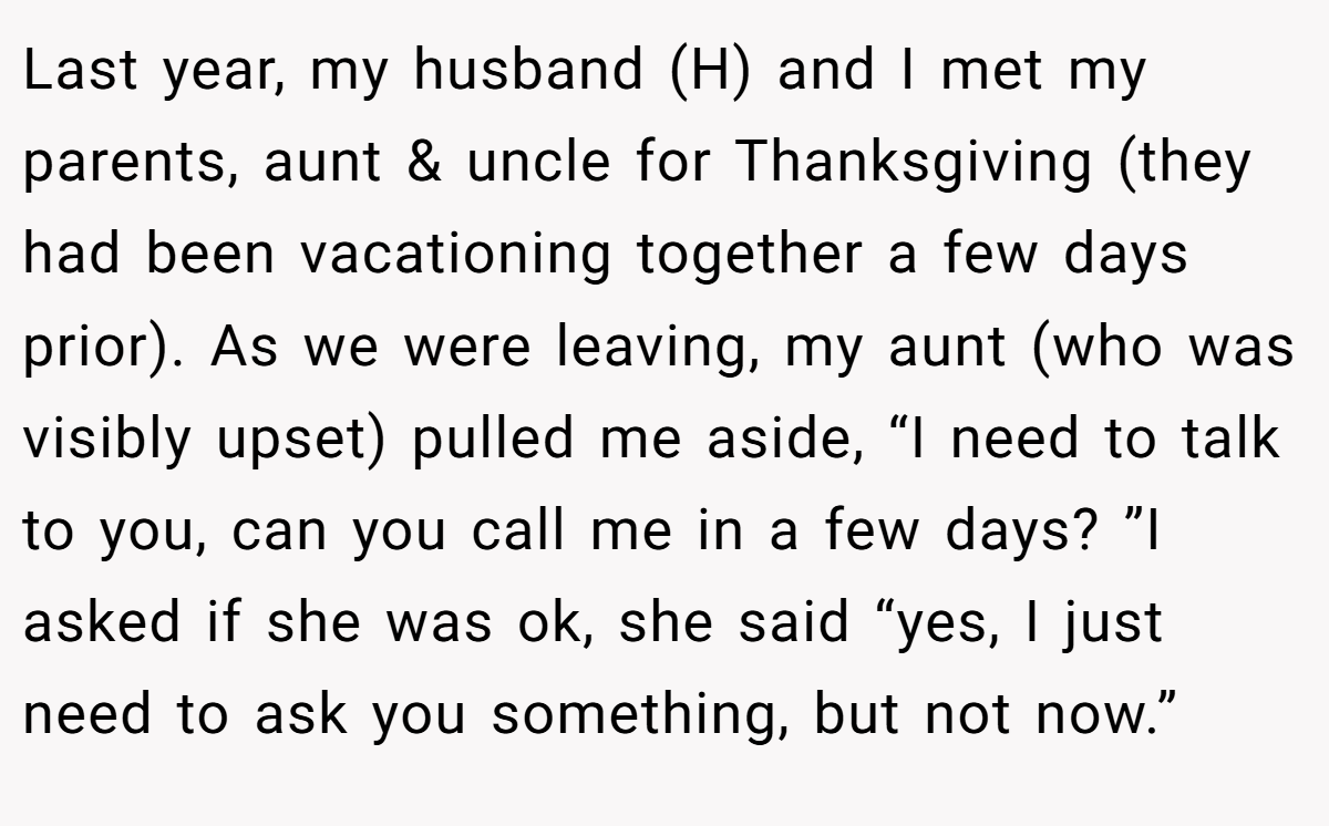 Last year, my husband (H) and I met my parents, aunt & uncle for Thanksgiving (they had been vacationing together a few days prior). As we were leaving, my aunt (who was visibly upset) pulled me aside, “I need to talk to you, can you call me in a few days? ”I asked if she was ok, she said “yes, I just need to ask you something, but not now.”