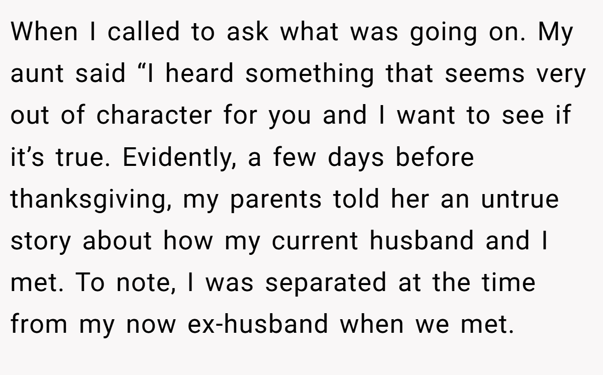 When I called to ask what was going on. My aunt said “I heard something that seems very out of character for you and I want to see if it’s true. Evidently, a few days before thanksgiving, my parents told her an untrue story about how my current husband and I met. To note, I was separated at the time from my now ex-husband when we met.