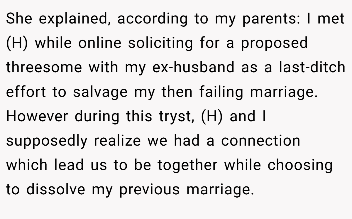 She explained, according to my parents: I met (H) while online soliciting for a proposed threesome with my ex-husband as a last-ditch effort to salvage my then failing marriage. However during this tryst, (H) and I supposedly realize we had a connection which lead us to be together while choosing to dissolve my previous marriage.