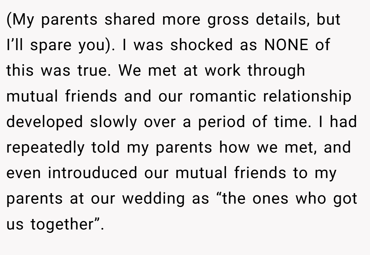 (My parents shared more gross details, but I’ll spare you). I was shocked as NONE of this was true. We met at work through mutual friends and our romantic relationship developed slowly over a period of time. I had repeatedly told my parents how we met, and even introuduced our mutual friends to my parents at our wedding as “the ones who got us together”.