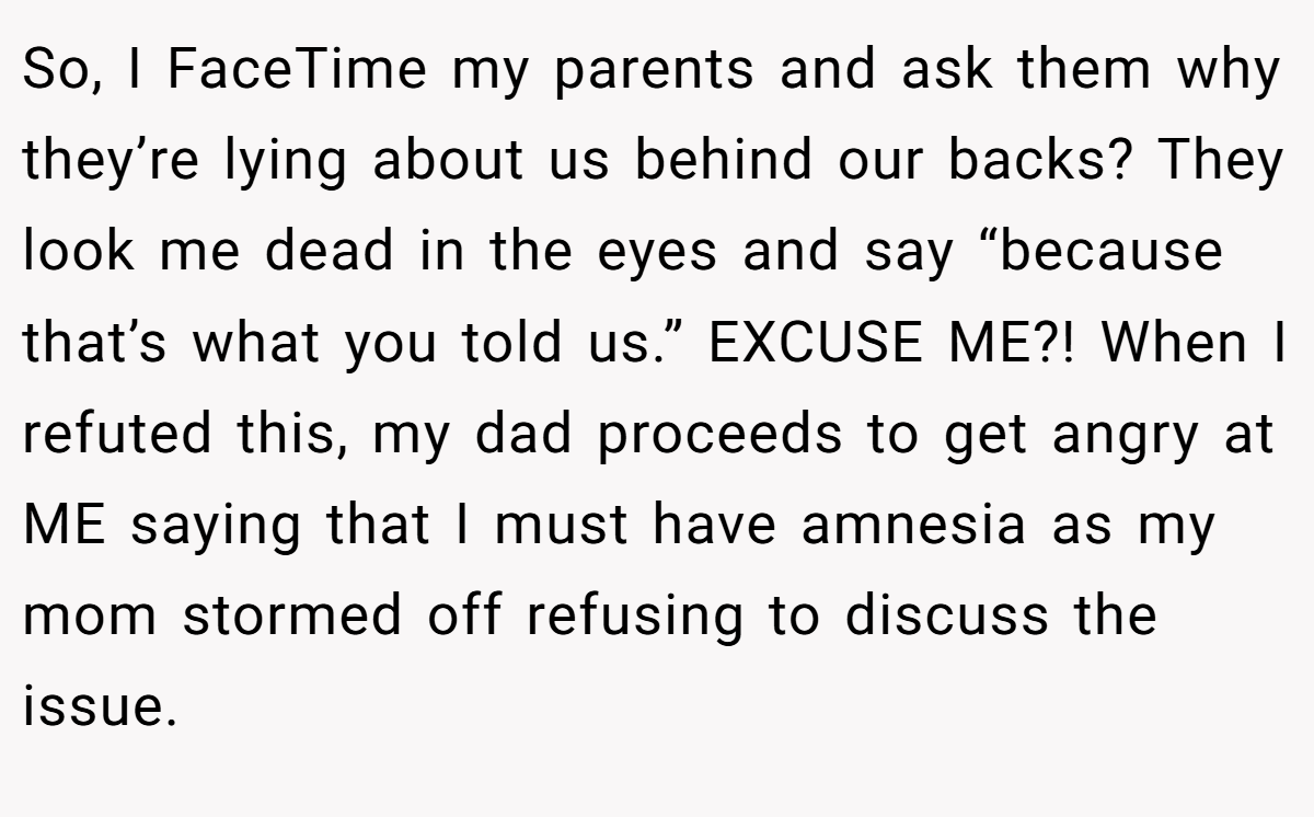 So, I FaceTime my parents and ask them why they’re lying about us behind our backs? They look me dead in the eyes and say “because that’s what you told us.” EXCUSE ME?! When I refuted this, my dad proceeds to get angry at ME saying that I must have amnesia as my mom stormed off refusing to discuss the issue.