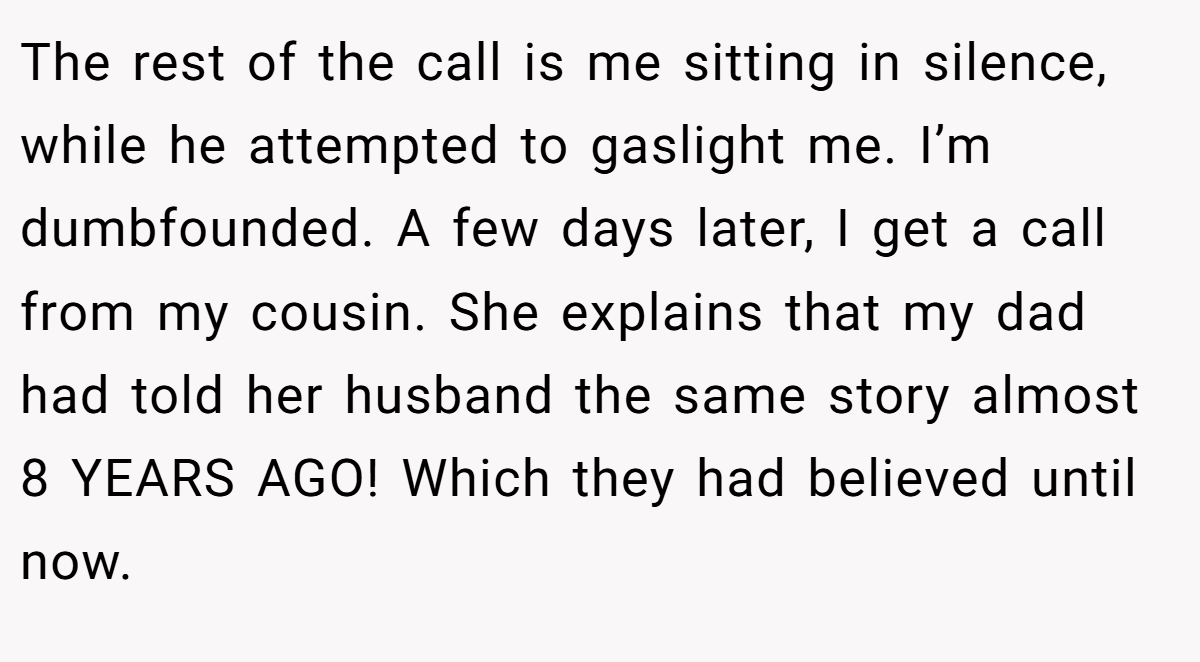 The rest of the call is me sitting in silence, while he attempted to gaslight me. I’m dumbfounded. A few days later, I get a call from my cousin. She explains that my dad had told her husband the same story almost 8 YEARS AGO! Which they had believed until now.