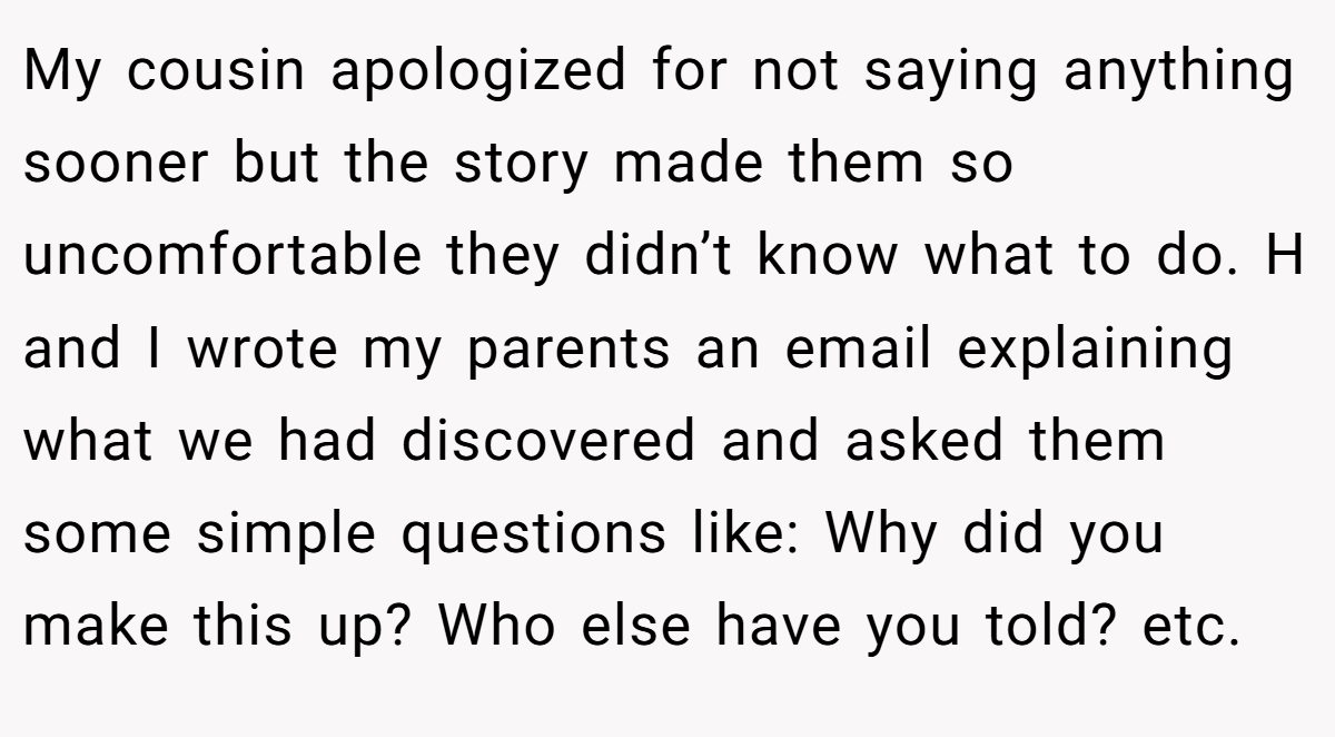 My cousin apologized for not saying anything sooner but the story made them so uncomfortable they didn’t know what to do. H and I wrote my parents an email explaining what we had discovered and asked them some simple questions like: Why did you make this up? Who else have you told? etc.