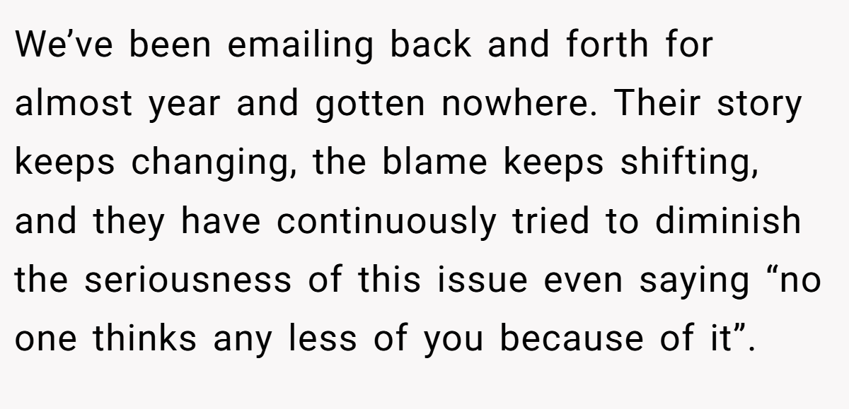 We’ve been emailing back and forth for almost year and gotten nowhere. Their story keeps changing, the blame keeps shifting, and they have continuously tried to diminish the seriousness of this issue even saying “no one thinks any less of you because of it”.