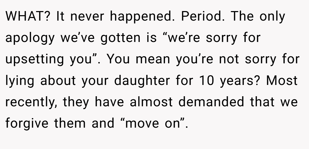 WHAT? It never happened. Period. The only apology we’ve gotten is “we’re sorry for upsetting you”. You mean you’re not sorry for lying about your daughter for 10 years? Most recently, they have almost demanded that we forgive them and “move on”.