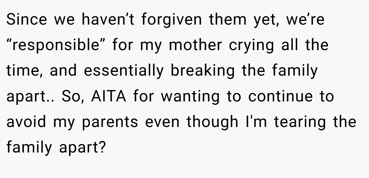 Since we haven’t forgiven them yet, we’re “responsible” for my mother crying all the time, and essentially breaking the family apart.. So, AITA for wanting to continue to avoid my parents even though I'm tearing the family apart?