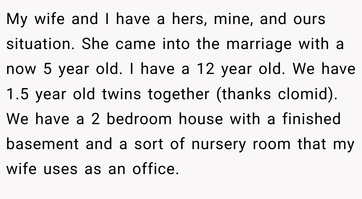 My wife and I have a hers, mine, and ours situation. She came into the marriage with a now 5 year old. I have a 12 year old. We have 1.5 year old twins together (thanks clomid). We have a 2 bedroom house with a finished basement and a sort of nursery room that my wife uses as an office.