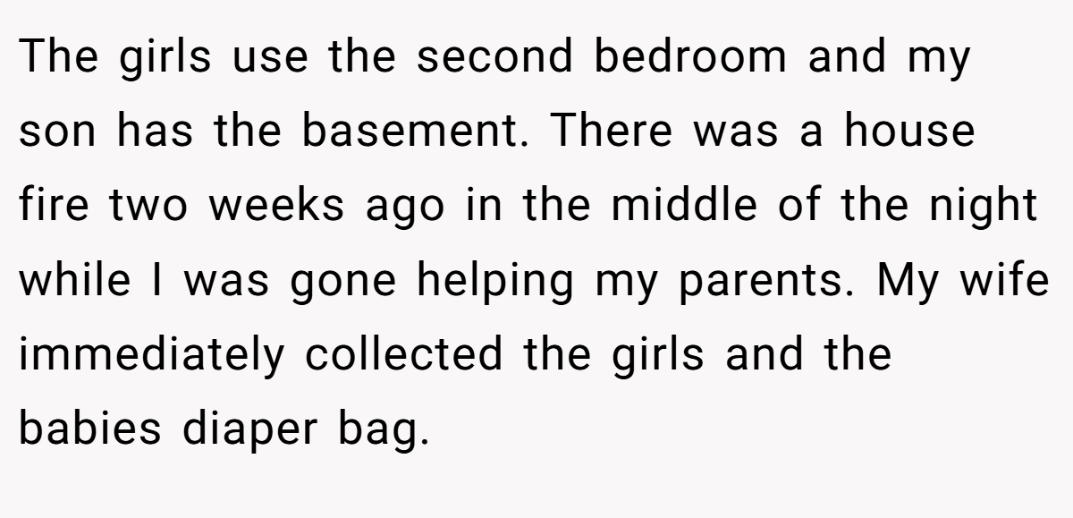The girls use the second bedroom and my son has the basement. There was a house fire two weeks ago in the middle of the night while I was gone helping my parents. My wife immediately collected the girls and the babies diaper bag.