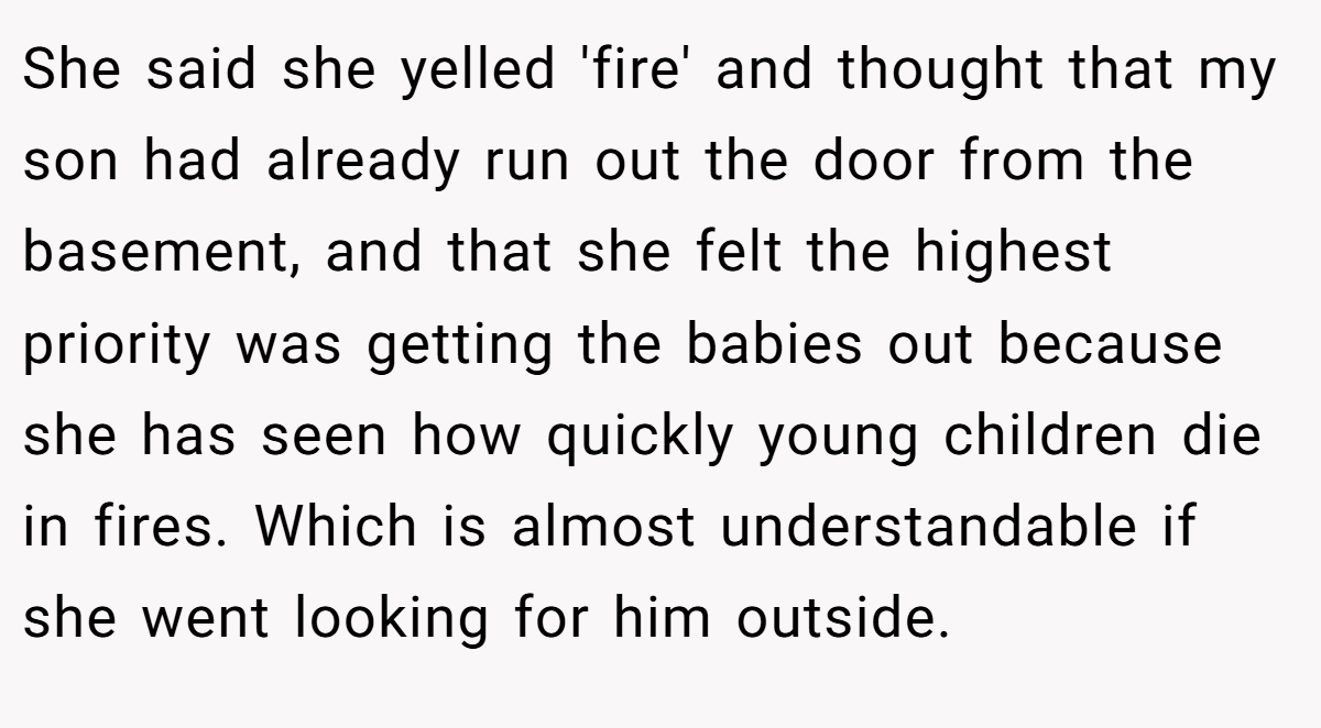 She said she yelled 'fire' and thought that my son had already run out the door from the basement, and that she felt the highest priority was getting the babies out because she has seen how quickly young children die in fires. Which is almost understandable if she went looking for him outside.