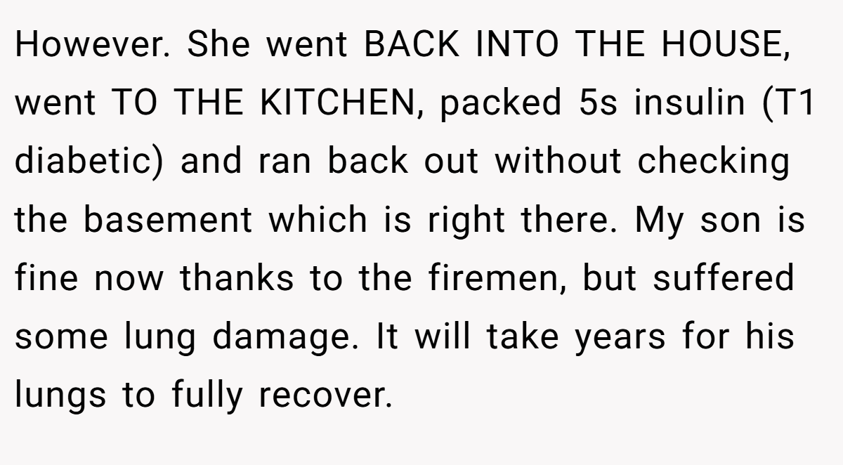 However. She went BACK INTO THE HOUSE, went TO THE KITCHEN, packed 5s insulin (T1 diabetic) and ran back out without checking the basement which is right there. My son is fine now thanks to the firemen, but suffered some lung damage. It will take years for his lungs to fully recover.