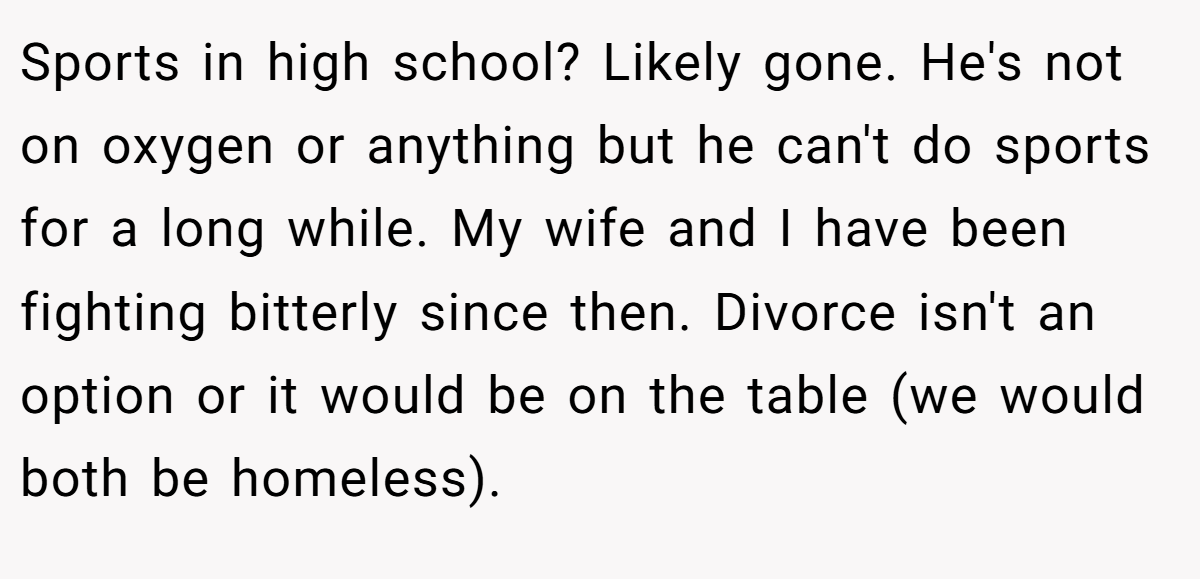 Sports in high school? Likely gone. He's not on oxygen or anything but he can't do sports for a long while. My wife and I have been fighting bitterly since then. Divorce isn't an option or it would be on the table (we would both be homeless).
