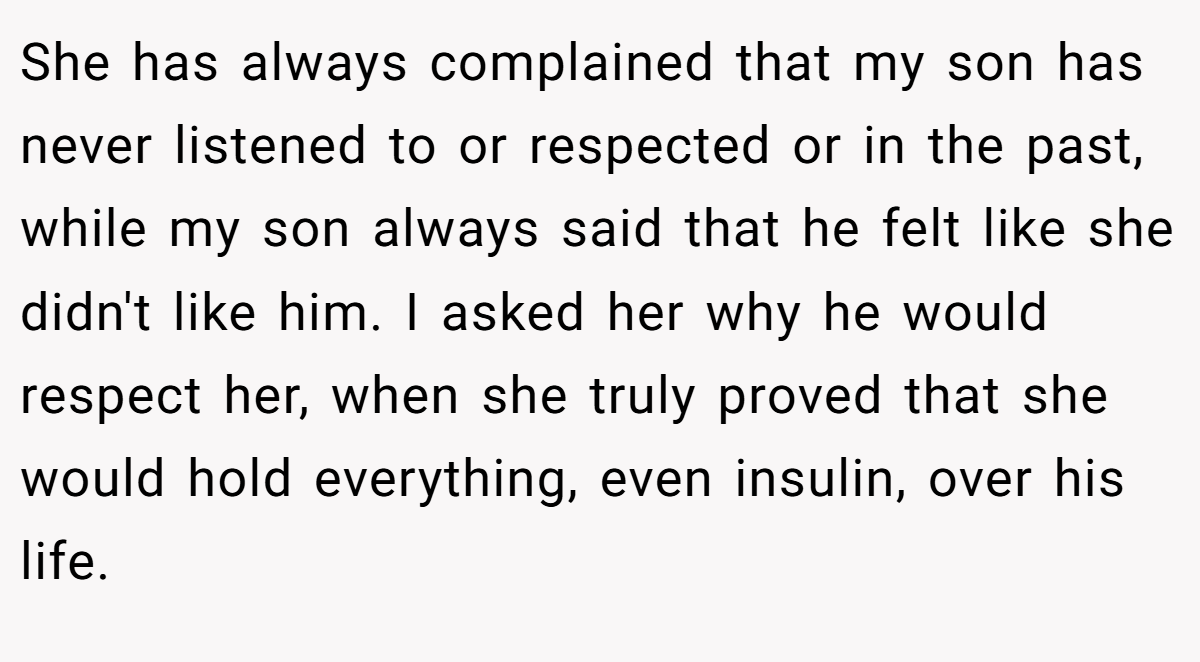 She has always complained that my son has never listened to or respected or in the past, while my son always said that he felt like she didn't like him. I asked her why he would respect her, when she truly proved that she would hold everything, even insulin, over his life.