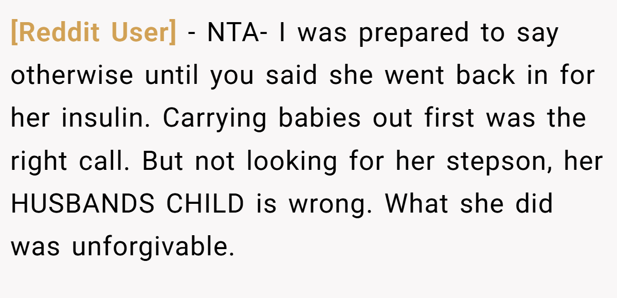 [Reddit User] − NTA- I was prepared to say otherwise until you said she went back in for her insulin. Carrying babies out first was the right call. But not looking for her stepson, her HUSBANDS CHILD is wrong. What she did was unforgivable.