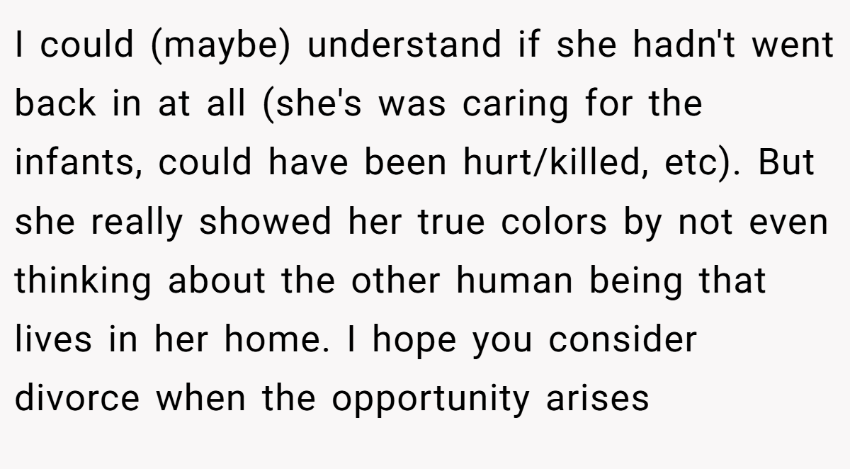 I could (maybe) understand if she hadn't went back in at all (she's was caring for the infants, could have been hurt/killed, etc). But she really showed her true colors by not even thinking about the other human being that lives in her home. I hope you consider divorce when the opportunity arises