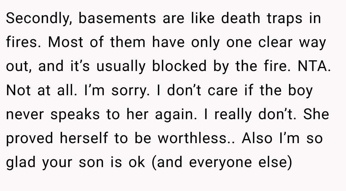 Secondly, basements are like death traps in fires. Most of them have only one clear way out, and it’s usually blocked by the fire. NTA. Not at all. I’m sorry. I don’t care if the boy never speaks to her again. I really don’t. She proved herself to be worthless.. Also I’m so glad your son is ok (and everyone else)