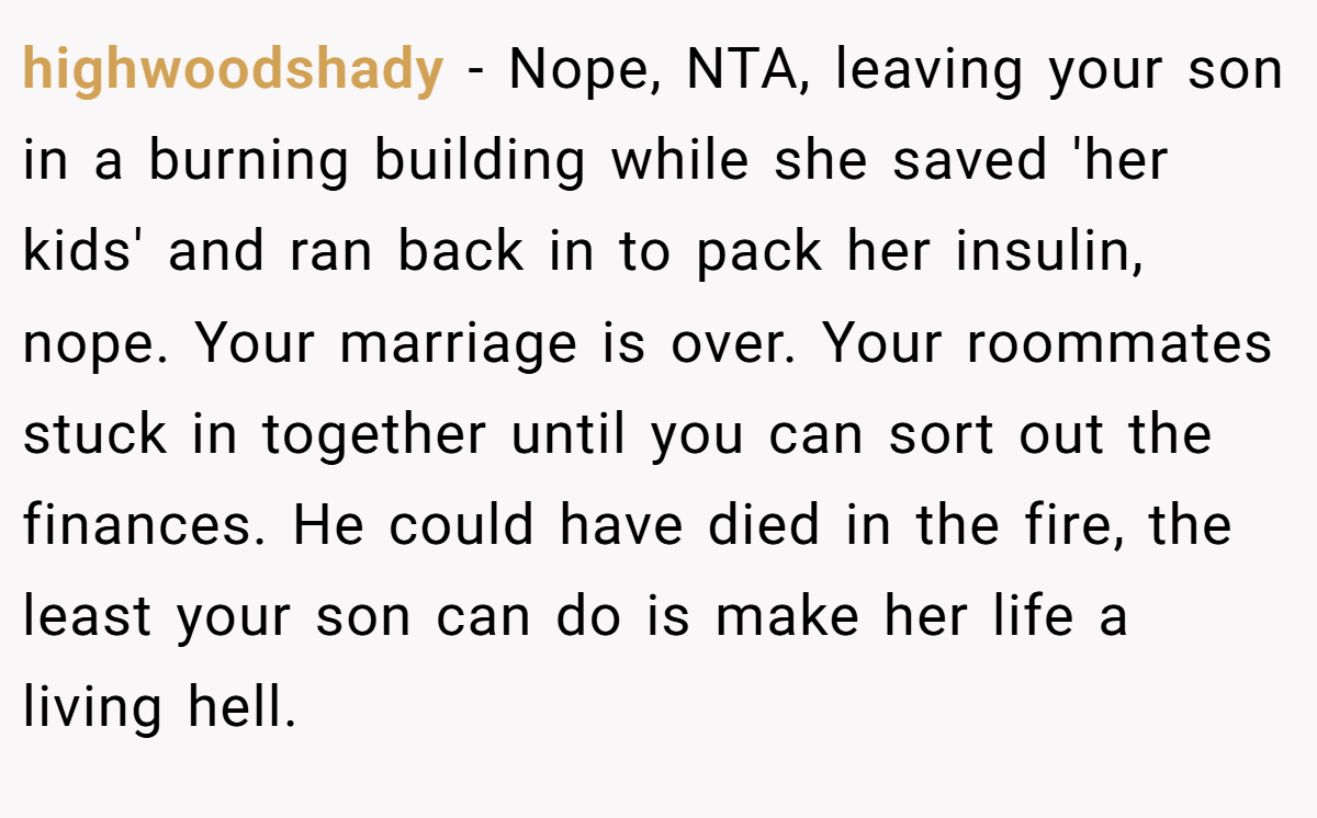 highwoodshady − Nope, NTA, leaving your son in a burning building while she saved 'her kids' and ran back in to pack her insulin, nope. Your marriage is over. Your roommates stuck in together until you can sort out the finances. He could have died in the fire, the least your son can do is make her life a living hell.