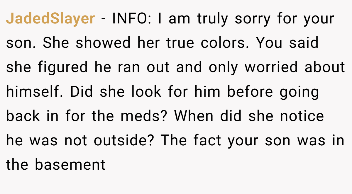 JadedSlayer − INFO: I am truly sorry for your son. She showed her true colors. You said she figured he ran out and only worried about himself. Did she look for him before going back in for the meds? When did she notice he was not outside? The fact your son was in the basement