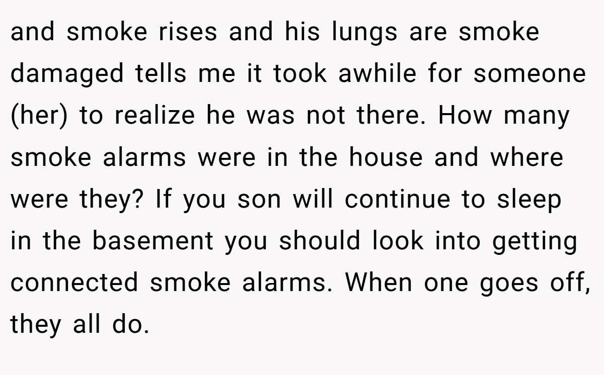 and smoke rises and his lungs are smoke damaged tells me it took awhile for someone (her) to realize he was not there. How many smoke alarms were in the house and where were they? If you son will continue to sleep in the basement you should look into getting connected smoke alarms. When one goes off, they all do.