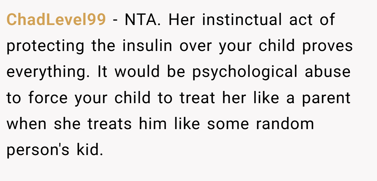ChadLevel99 − NTA. Her instinctual act of protecting the insulin over your child proves everything. It would be psychological abuse to force your child to treat her like a parent when she treats him like some random person's kid.