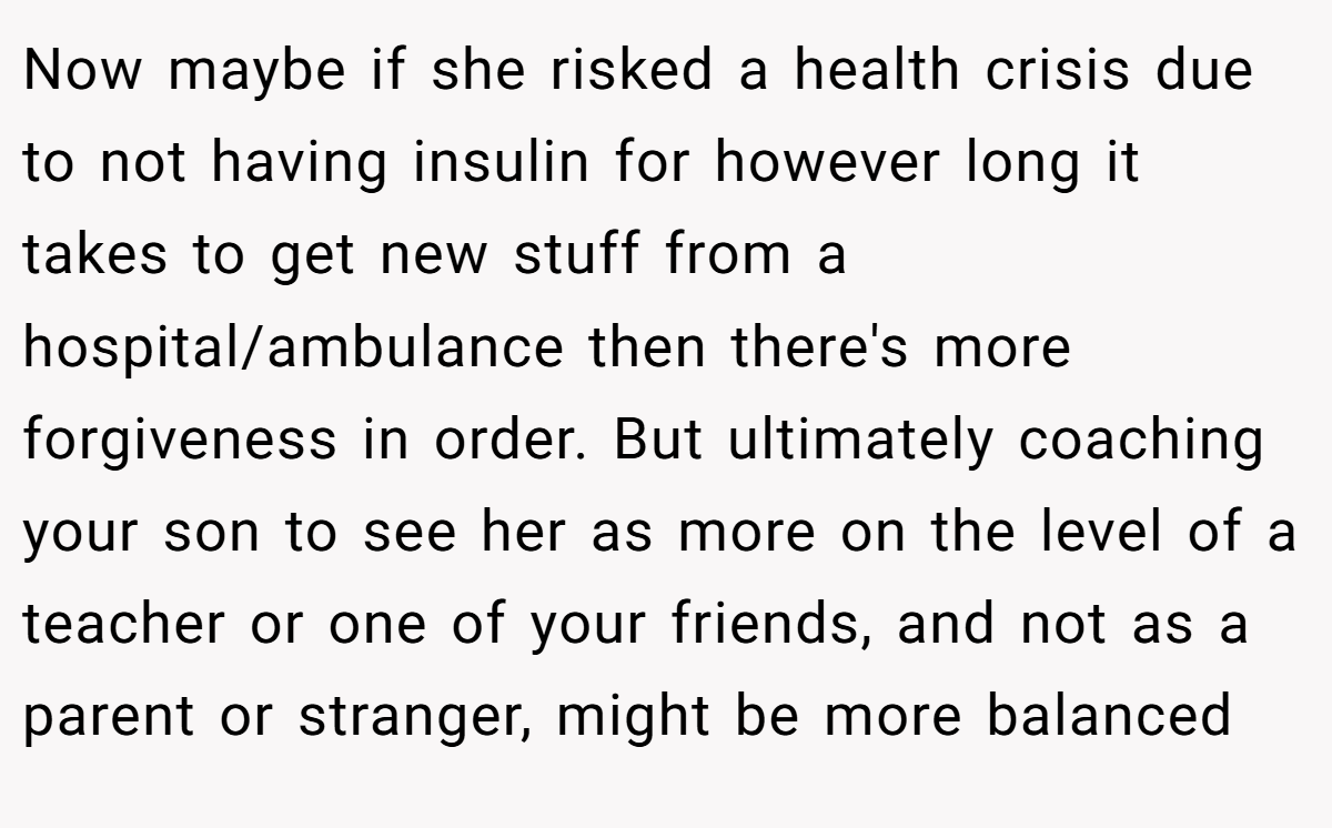 Now maybe if she risked a health crisis due to not having insulin for however long it takes to get new stuff from a hospital/ambulance then there's more forgiveness in order. ​But ultimately coaching your son to see her as more on the level of a teacher or one of your friends, and not as a parent or stranger, might be more balanced