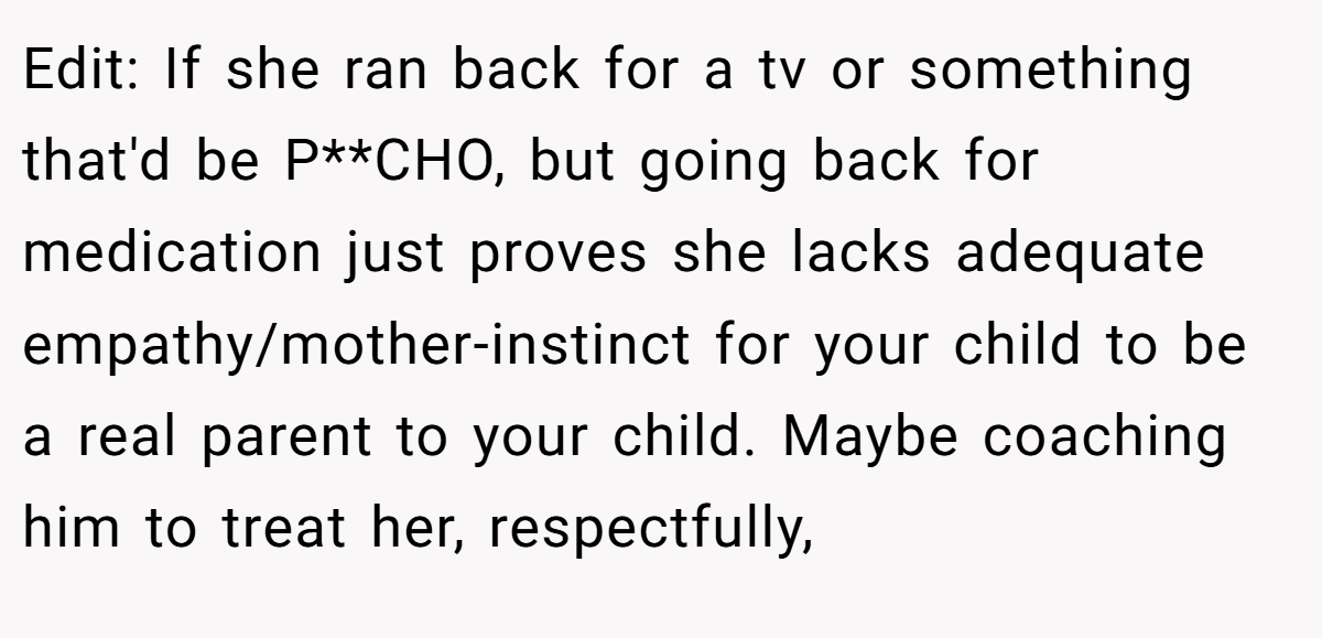 Edit: If she ran back for a tv or something that'd be P**CHO, but going back for medication just proves she lacks adequate empathy/mother-instinct for your child to be a real parent to your child. Maybe coaching him to treat her, respectfully,